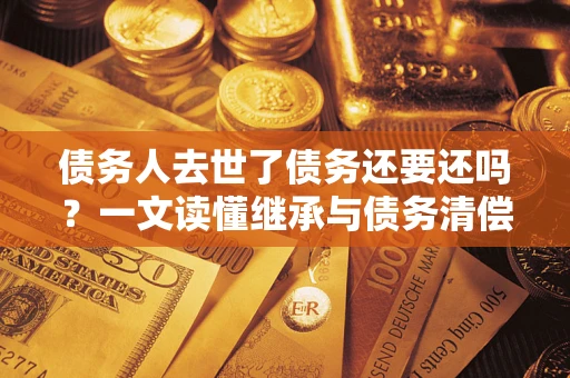 北京债务人去世了债务还要还吗？一文读懂继承与债务清偿