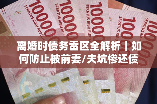 北京离婚时债务雷区全解析｜如何防止被前妻/夫坑惨还债？